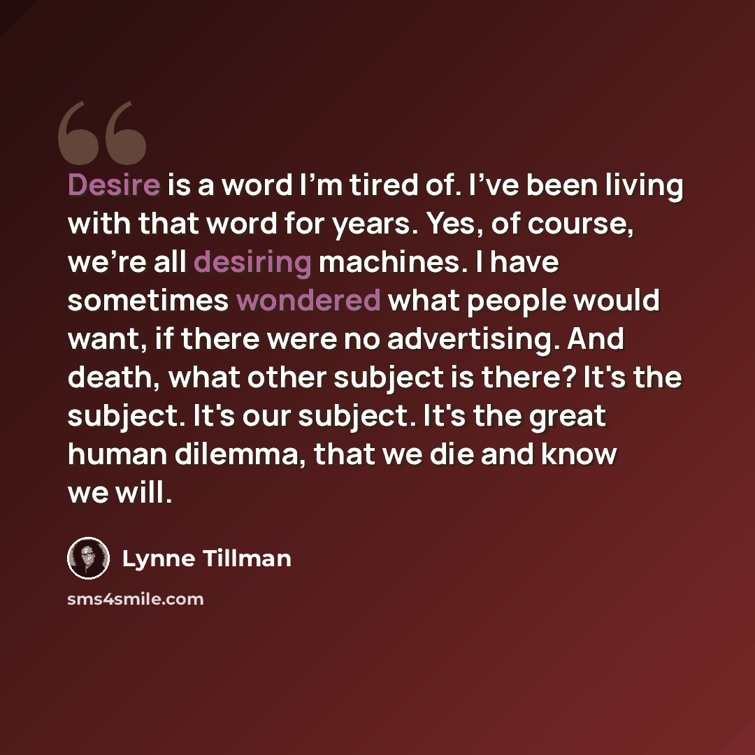 “Desire is a word I'm tired of. I've been living with that word for years. Yes, of course, we're all desiring machines. I have sometimes wondered what people would want, if there were no advertising. And death, what other subject is there? It's the subject. It's our subject. It's the great human…” quote by Lynne Tillman