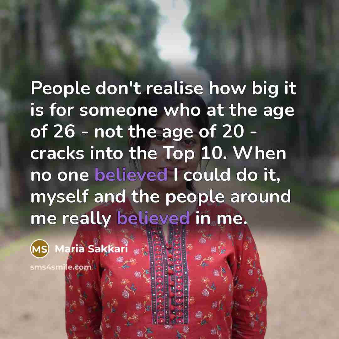 “People don't realise how big it is for someone who at the age of 26 - not the age of 20 - cracks into the Top 10. When no one believed I could do it, myself and the people around me really believed in me.” quote by Maria Sakkari