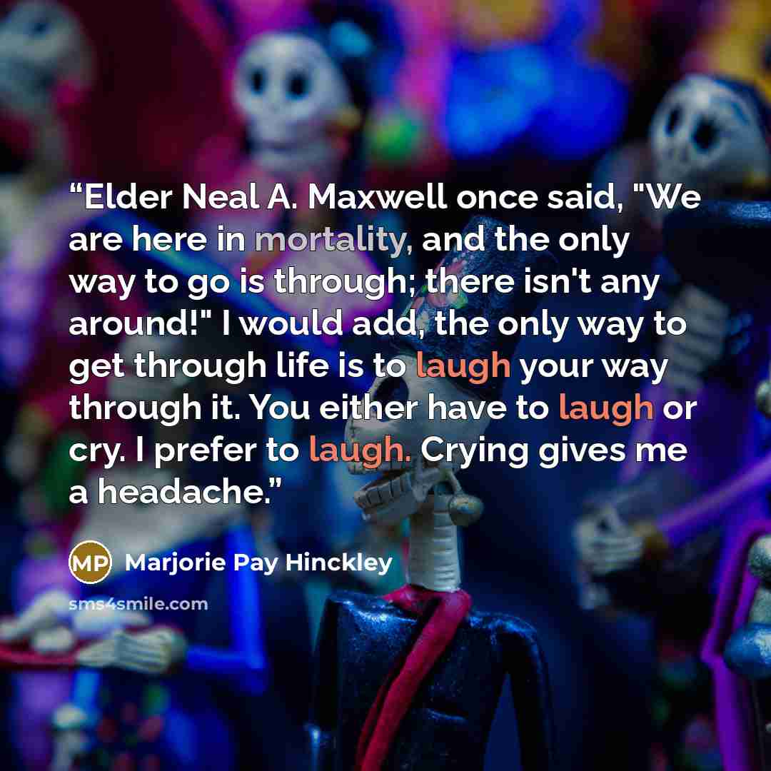 “Elder Neal A. Maxwell once said, "We are here in mortality, and the only way to go is through; there isn't any around!" I would add, the only way to get through life is to laugh your way through it. You either have to laugh or cry. I prefer to laugh. Crying gives me a headache.” quote by Marjorie Pay Hinckley