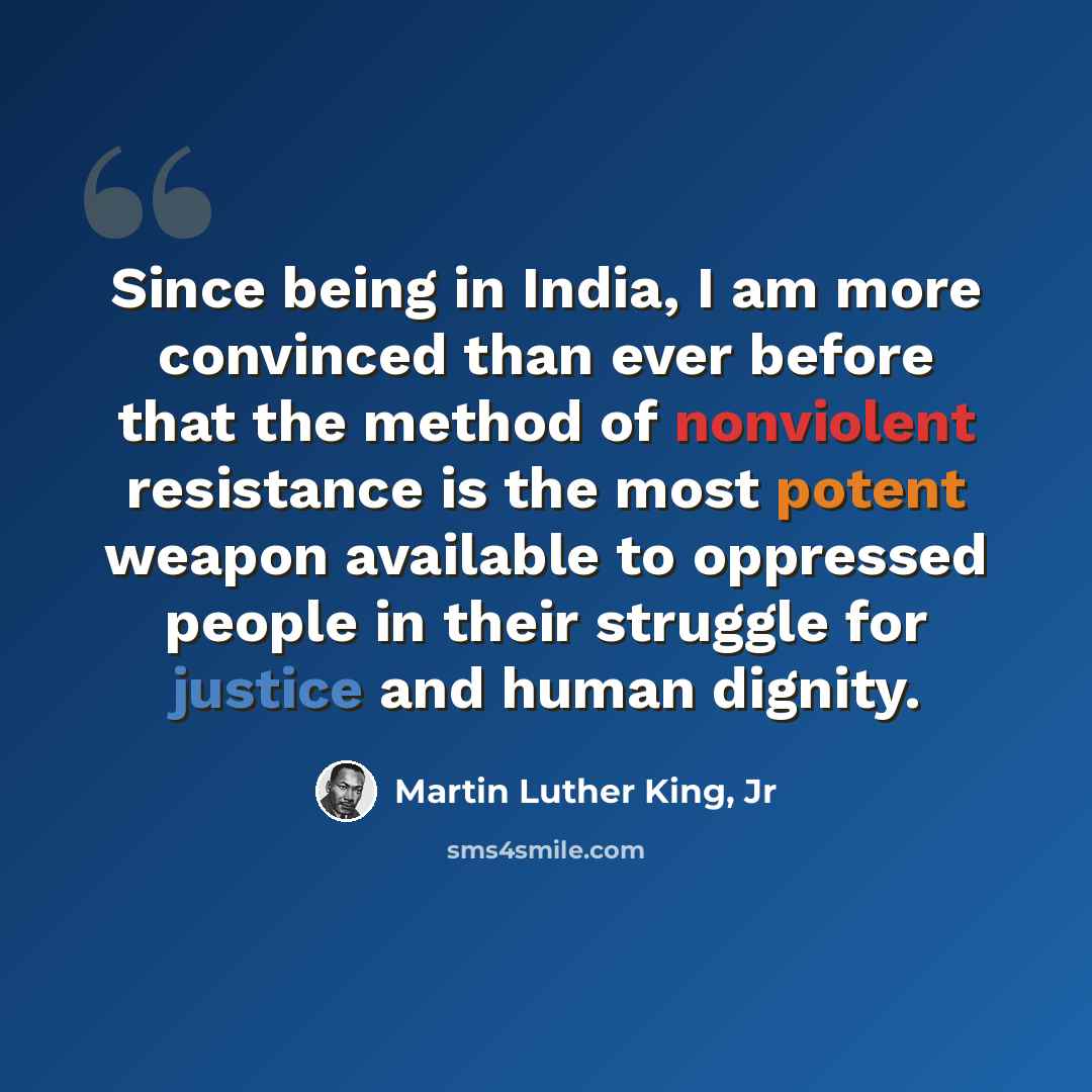 “Since being in India, I am more convinced than ever before that the method of nonviolent resistance is the most potent weapon available to oppressed people in their struggle for justice and human dignity.” quote by Martin Luther King, Jr
