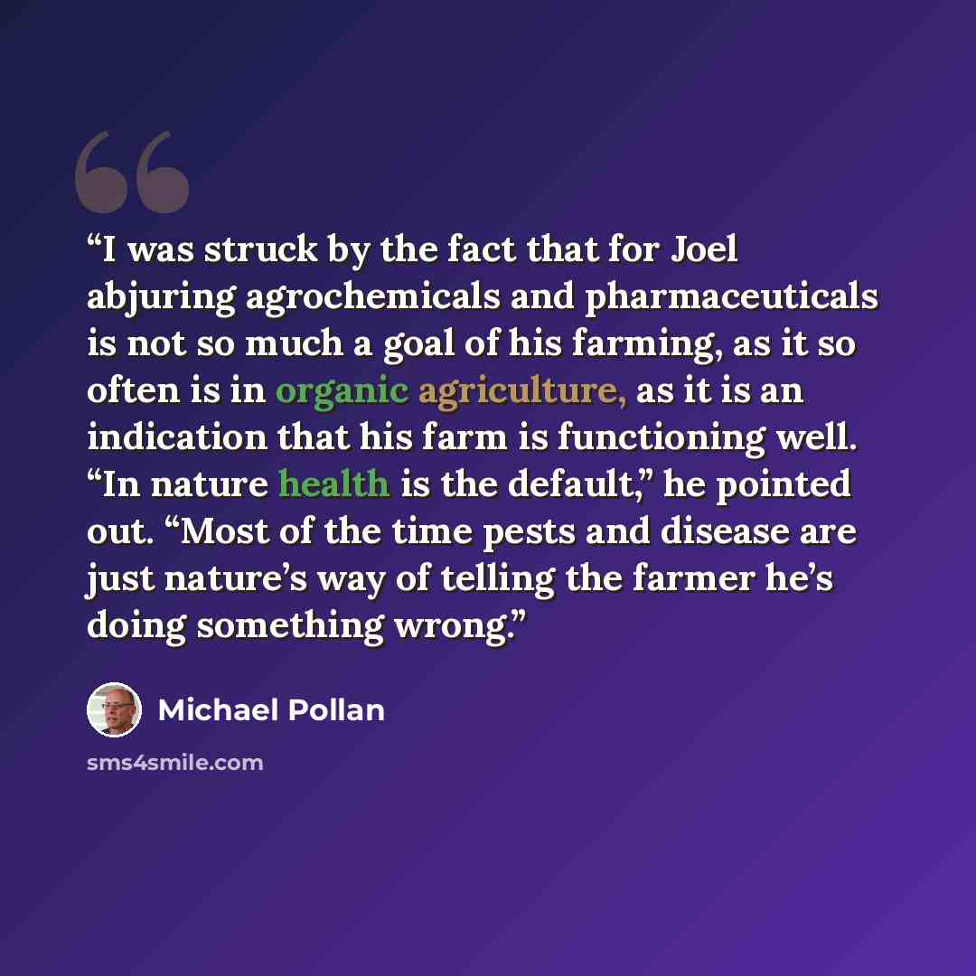“I was struck by the fact that for Joel abjuring agrochemicals and pharmaceuticals is not so much a goal of his farming, as it so often is in organic agriculture, as it is an indication that his farm is functioning well. “In nature health is the default,” he pointed out. “Most of the time pests and…” quote by Michael Pollan