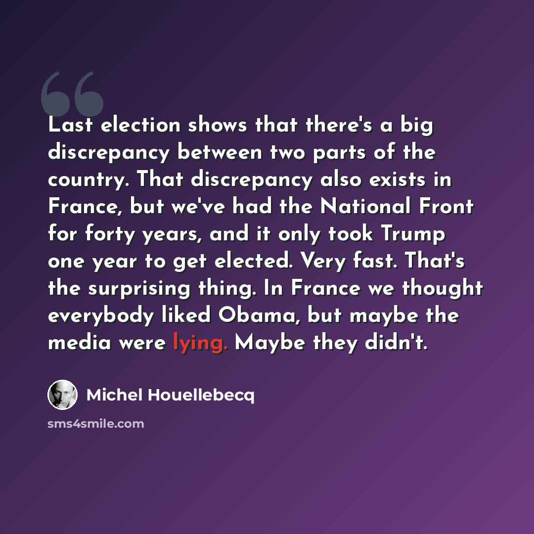 “Last election shows that there's a big discrepancy between two parts of the country. That discrepancy also exists in France, but we've had the National Front for forty years, and it only took Trump one year to get elected. Very fast. That's the surprising thing. In France we thought everybody…” quote by Michel Houellebecq