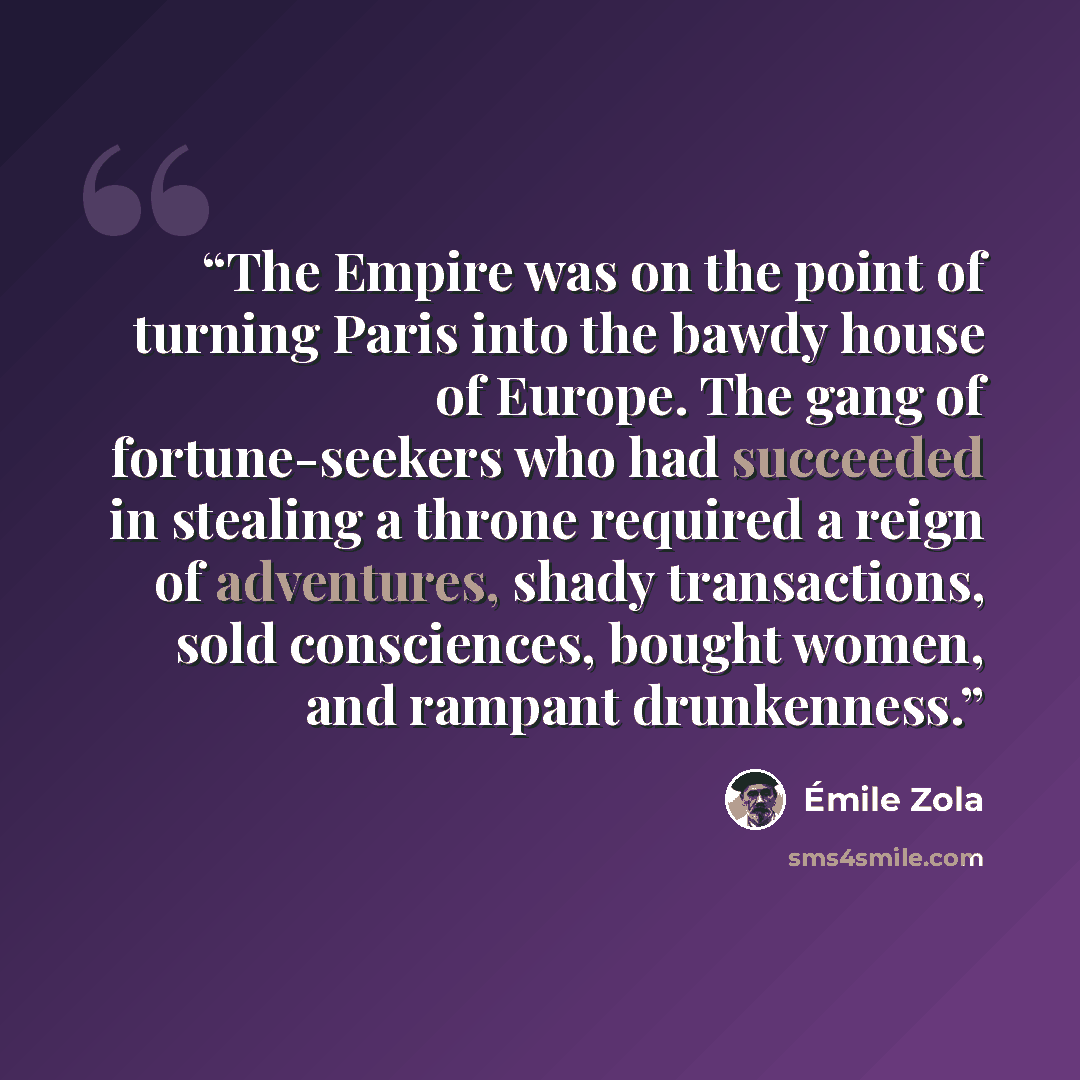 “The Empire was on the point of turning Paris into the bawdy house of Europe. The gang of fortune-seekers who had succeeded in stealing a throne required a reign of adventures, shady transactions, sold consciences, bought women, and rampant drunkenness.” quote by Émile Zola