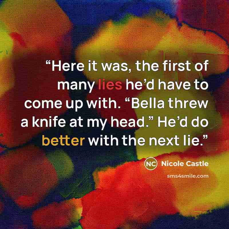 “Here it was, the first of many lies he’d have to come up with. “Bella threw a knife at my head.” He’d do better with the next lie.” quote by Nicole Castle
