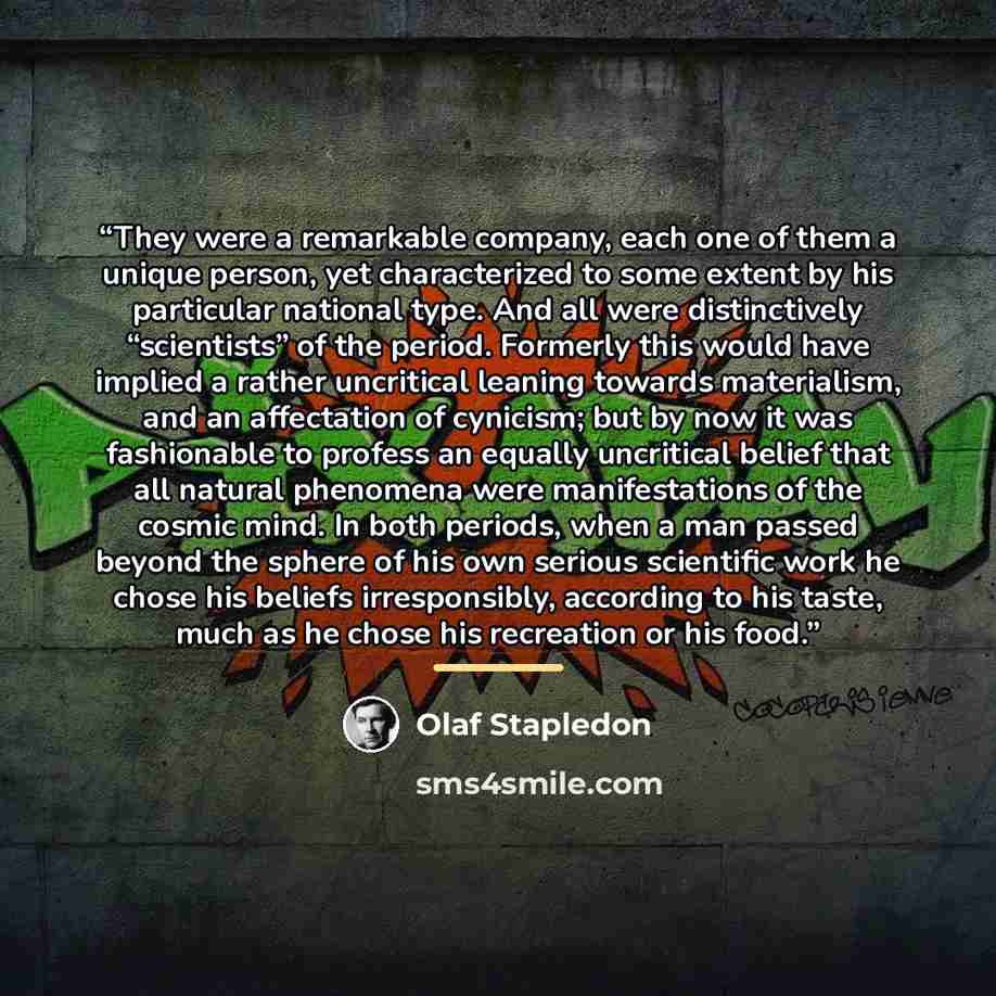 “They were a remarkable company, each one of them a unique person, yet characterized to some extent by his particular national type. And all were distinctively “scientists” of the period. Formerly this would have implied a rather uncritical leaning towards materialism, and an affectation of…” quote by Olaf Stapledon