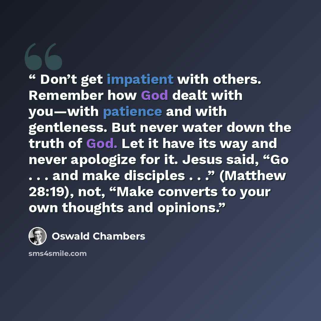 “Don’t get impatient with others. Remember how God dealt with you—with patience and with gentleness. But never water down the truth of God. Let it have its way and never apologize for it. Jesus said, “Go . . . and make disciples . . .” (Matthew 28:19), not, “Make converts to your own thoughts and…” quote by Oswald Chambers