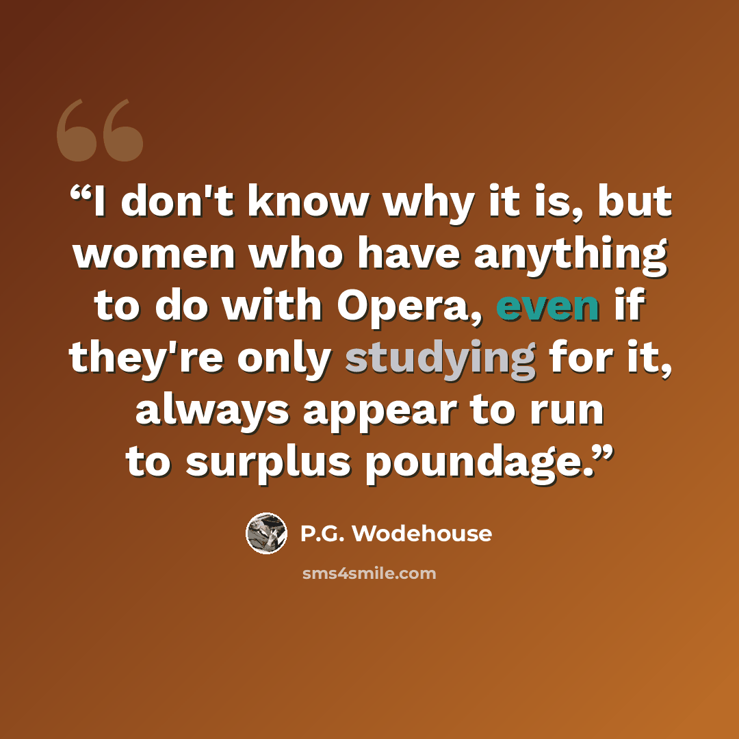 “I don't know why it is, but women who have anything to do with Opera, even if they're only studying for it, always appear to run to surplus poundage.” quote by P.G. Wodehouse