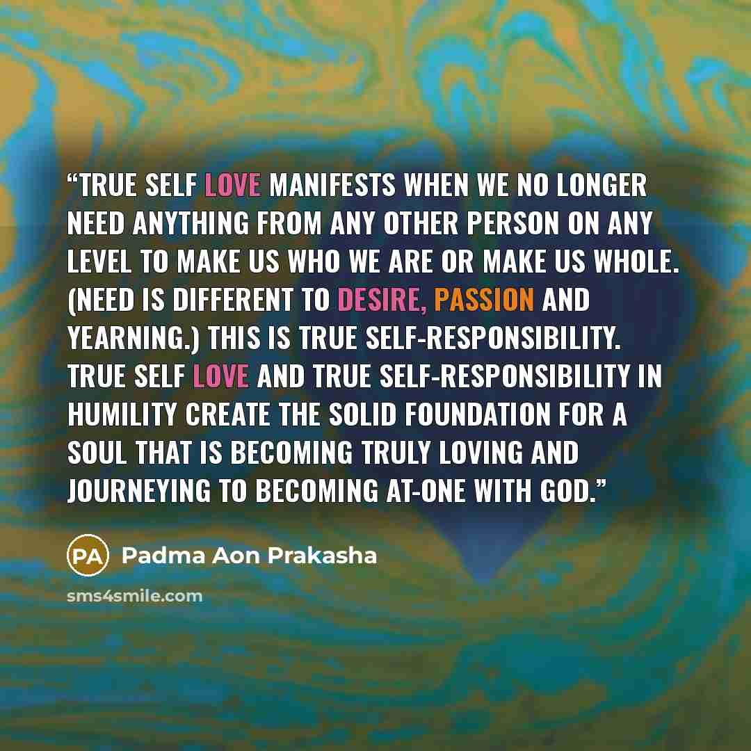 “True self love manifests when we no longer need anything from any other person on any level to make us who we are or make us whole. (Need is different to desire, passion and yearning.) This is true self-responsibility. True self love and true self-responsibility in humility create the solid…” quote by Padma Aon Prakasha