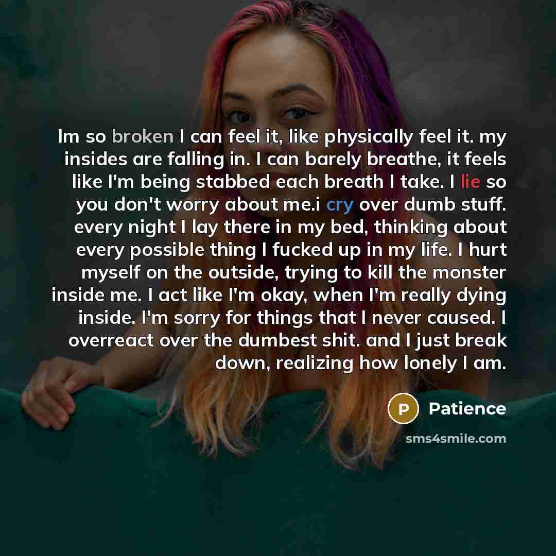“Im so broken I can feel it, like physically feel it. my insides are falling in. I can barely breathe, it feels like I'm being stabbed each breath I take. I lie so you don't worry about me.i cry over dumb stuff. every night I lay there in my bed, thinking about every possible thing I fucked up in…” quote by Patience