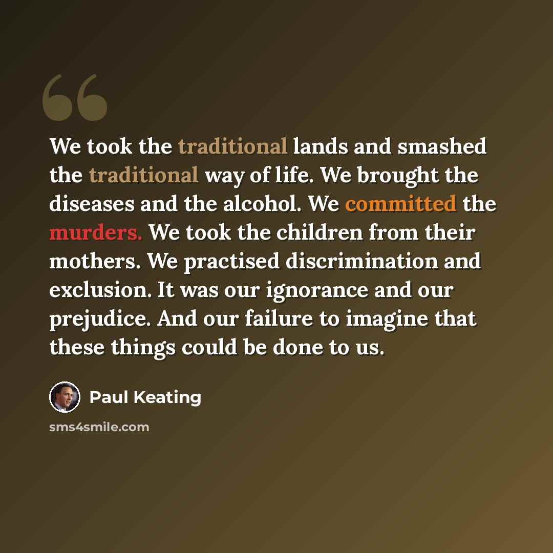 “We took the traditional lands and smashed the traditional way of life. We brought the diseases and the alcohol. We committed the murders. We took the children from their mothers. We practised discrimination and exclusion. It was our ignorance and our prejudice. And our failure to imagine that…” quote by Paul Keating