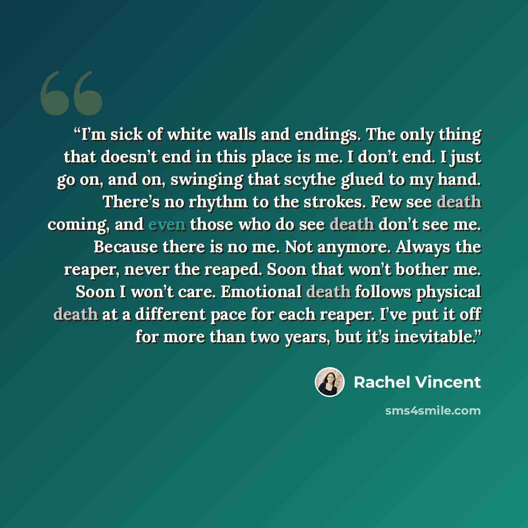 “I’m sick of white walls and endings. The only thing that doesn’t end in this place is me. I don’t end. I just go on, and on, swinging that scythe glued to my hand. There’s no rhythm to the strokes. Few see death coming, and even those who do see death don’t see me. Because there is no me. Not…” quote by Rachel Vincent