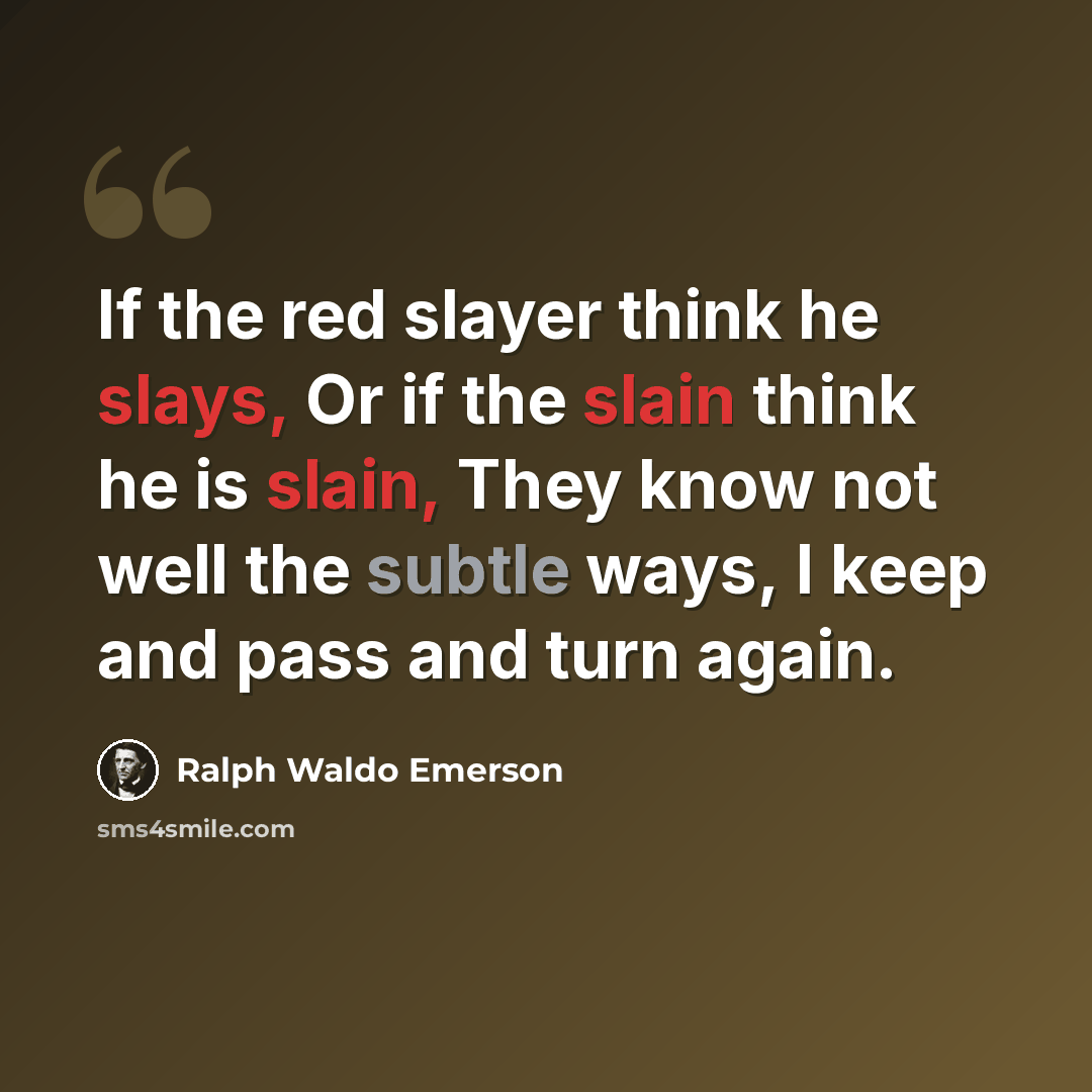“If the red slayer think he slays, Or if the slain think he is slain, They know not well the subtle ways, I keep and pass and turn again.” quote by Ralph Waldo Emerson