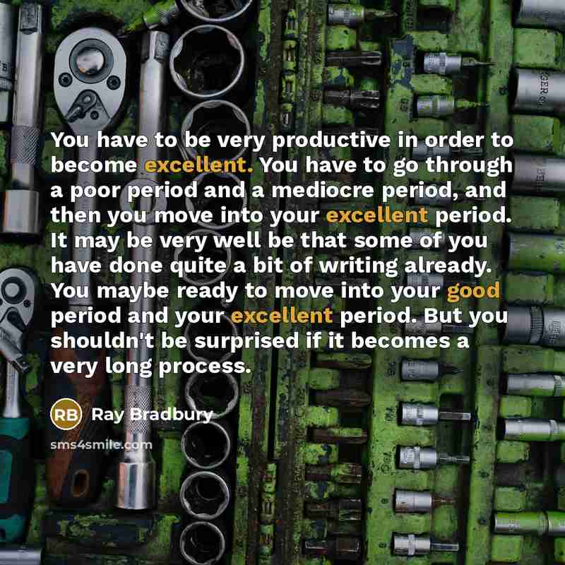 “You have to be very productive in order to become excellent. You have to go through a poor period and a mediocre period, and then you move into your excellent period. It may be very well be that some of you have done quite a bit of writing already. You maybe ready to move into your good period and…” quote by Ray Bradbury