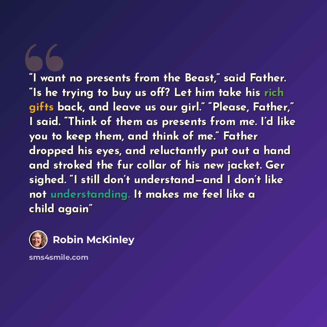 “I want no presents from the Beast,” said Father. “Is he trying to buy us off? Let him take his rich gifts back, and leave us our girl.” “Please, Father,” I said. “Think of them as presents from me. I’d like you to keep them, and think of me.” Father dropped his eyes, and reluctantly put out a hand…” quote by Robin McKinley
