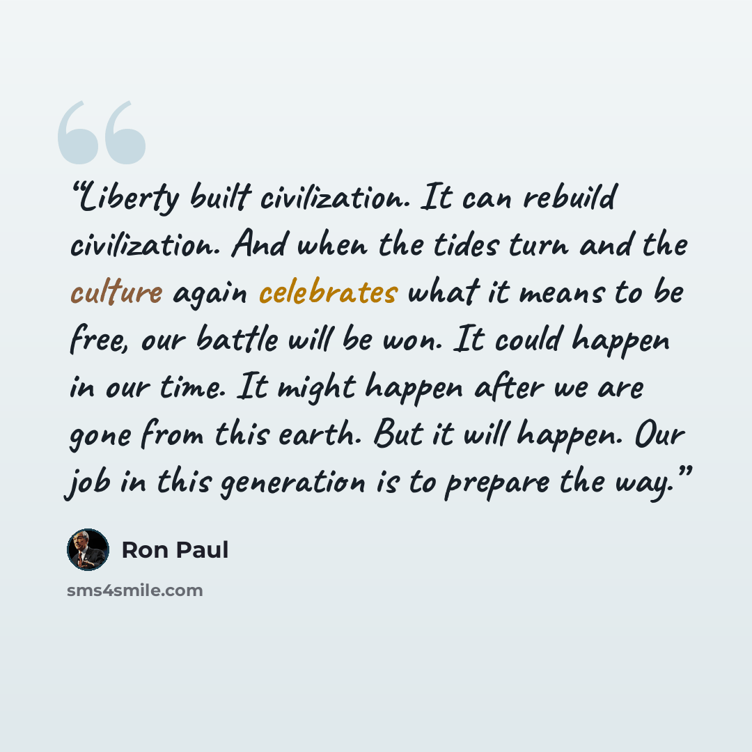 “Liberty built civilization. It can rebuild civilization. And when the tides turn and the culture again celebrates what it means to be free, our battle will be won. It could happen in our time. It might happen after we are gone from this earth. But it will happen. Our job in this generation is to…” quote by Ron Paul