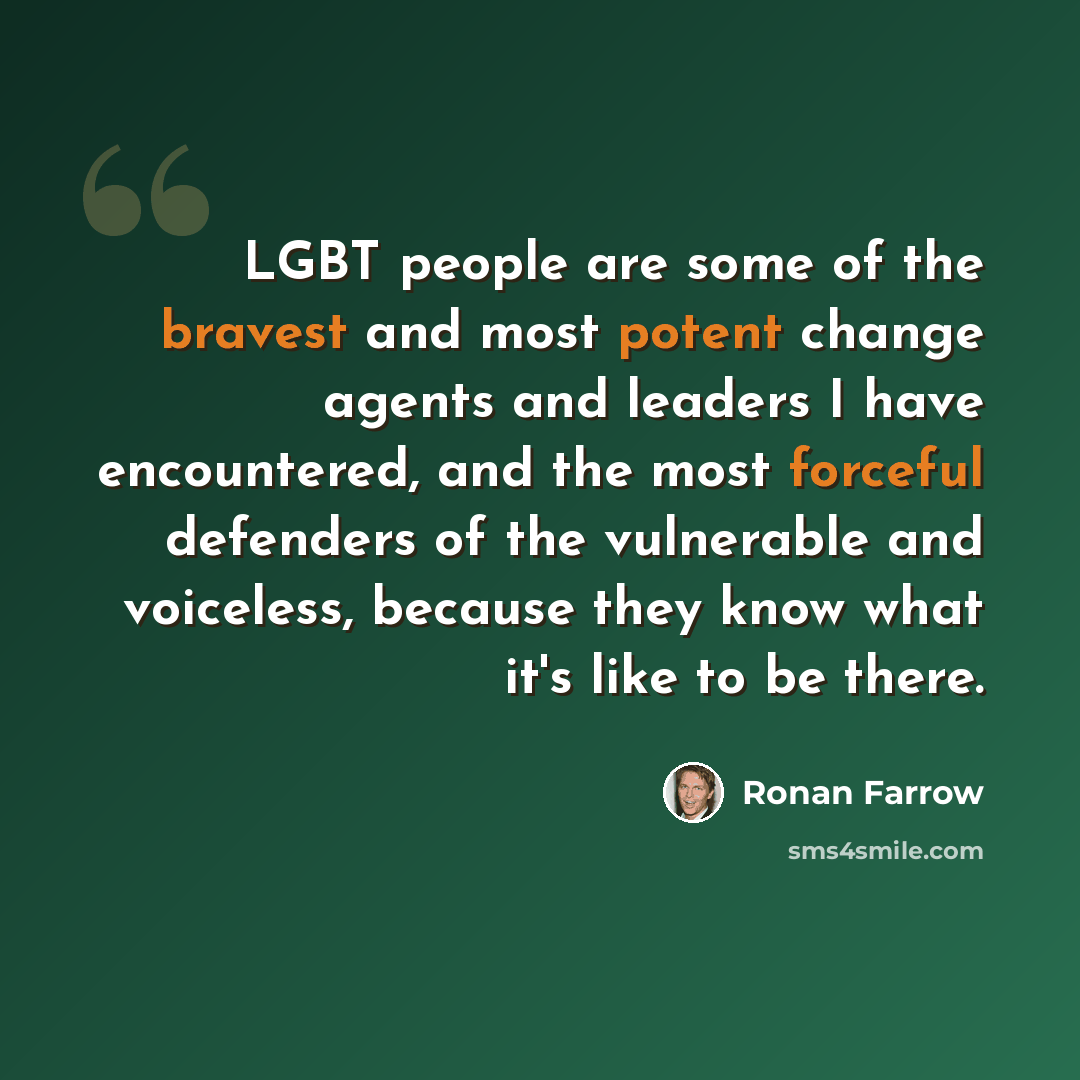 “LGBT people are some of the bravest and most potent change agents and leaders I have encountered, and the most forceful defenders of the vulnerable and voiceless, because they know what it's like to be there.” quote by Ronan Farrow