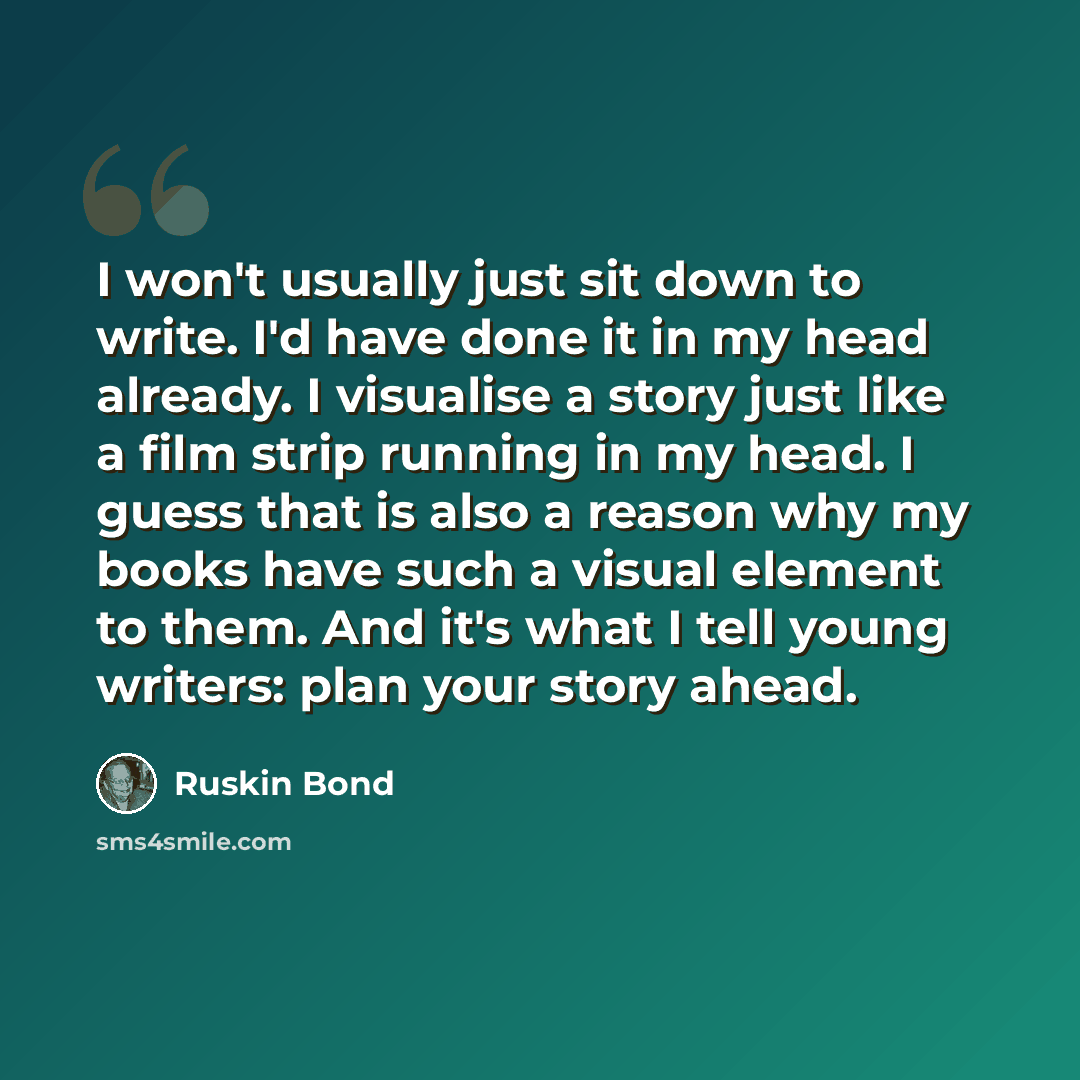 “I won't usually just sit down to write. I'd have done it in my head already. I visualise a story just like a film strip running in my head. I guess that is also a reason why my books have such a visual element to them. And it's what I tell young writers: plan your story ahead.” quote by Ruskin Bond