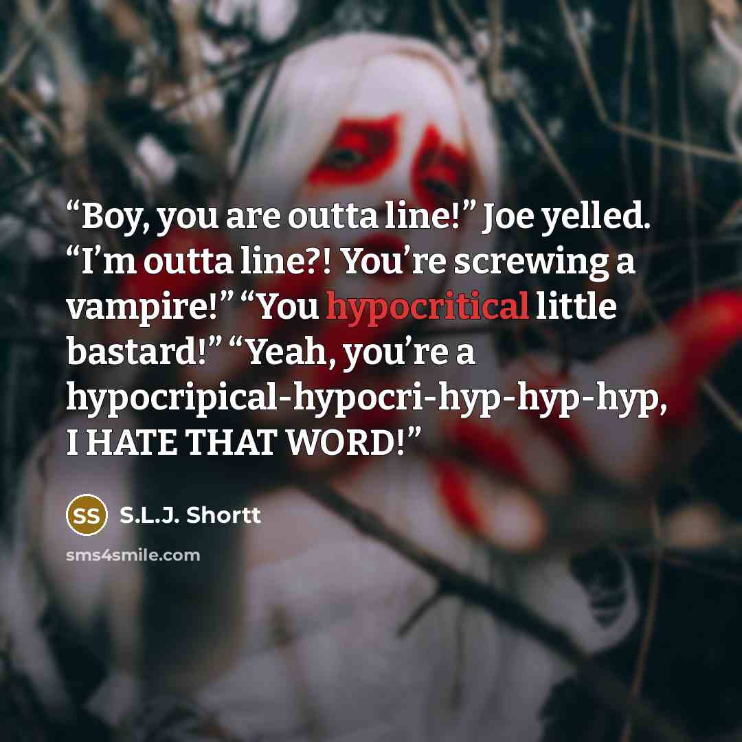 “Boy, you are outta line!” Joe yelled. “I’m outta line?! You’re screwing a vampire!” “You hypocritical little bastard!” “Yeah, you’re a hypocripical-hypocri-hyp-hyp-hyp, I HATE THAT WORD!” quote by S.L.J. Shortt