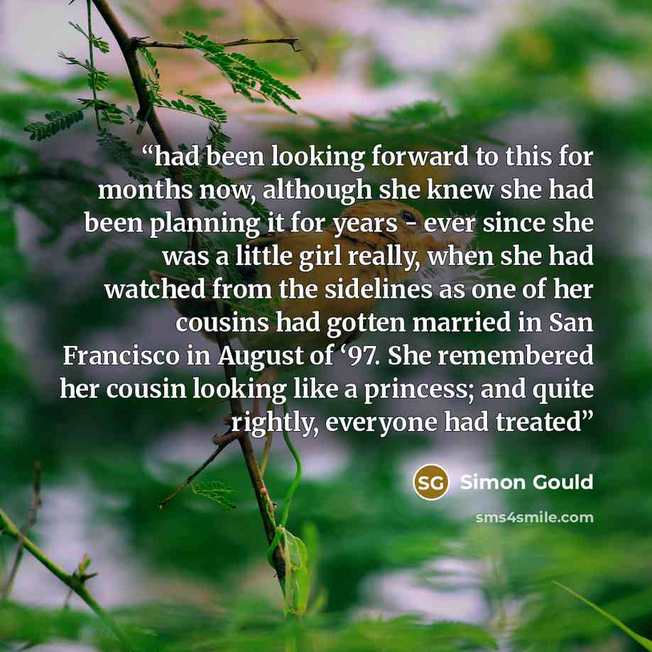 “had been looking forward to this for months now, although she knew she had been planning it for years - ever since she was a little girl really, when she had watched from the sidelines as one of her cousins had gotten married in San Francisco in August of ‘97. She remembered her cousin looking…” quote by Simon Gould