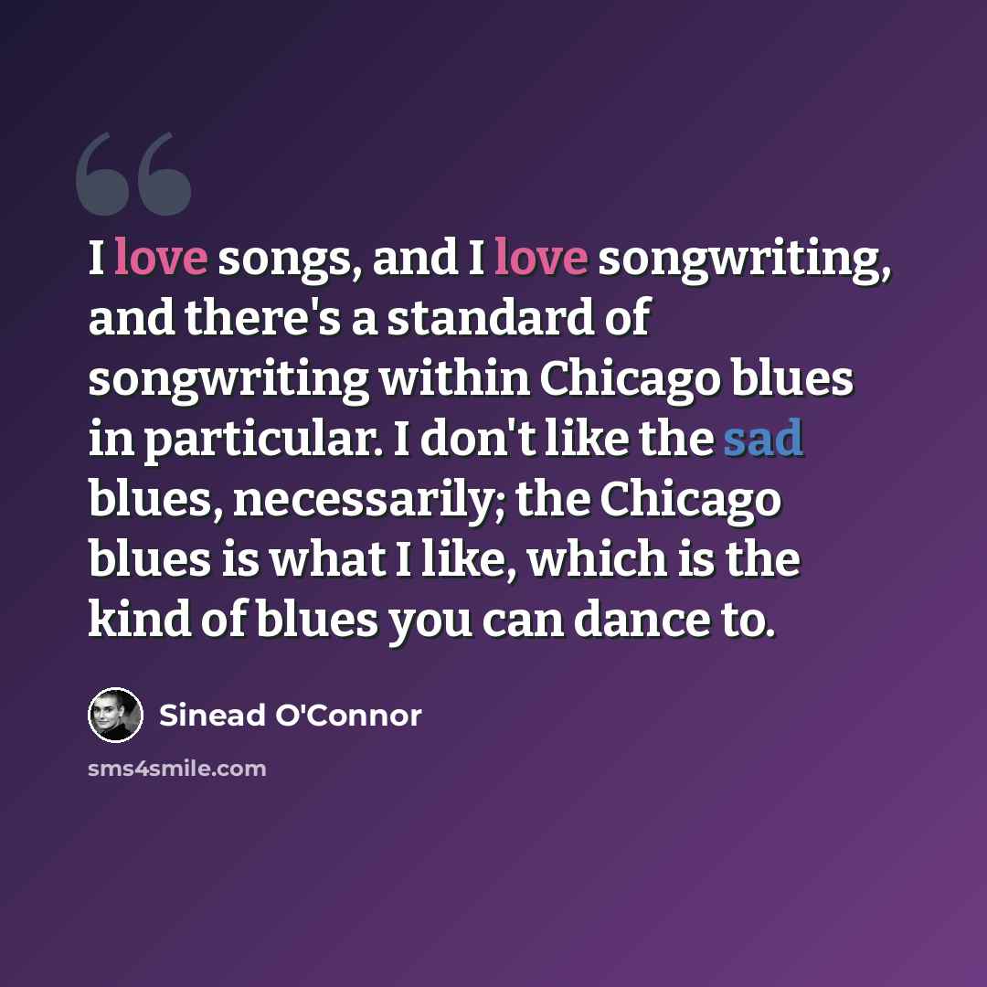 “I love songs, and I love songwriting, and there's a standard of songwriting within Chicago blues in particular. I don't like the sad blues, necessarily; the Chicago blues is what I like, which is the kind of blues you can dance to.” quote by Sinead O'Connor