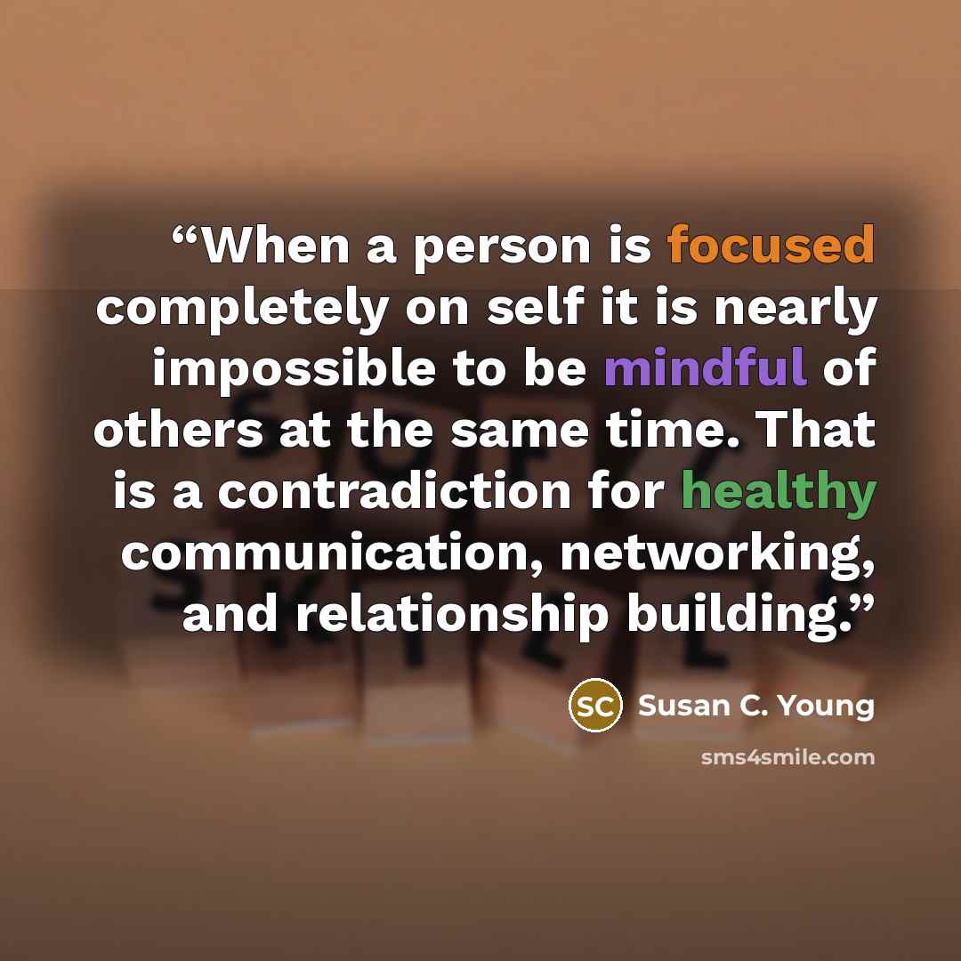 “When a person is focused completely on self it is nearly impossible to be mindful of others at the same time. That is a contradiction for healthy communication, networking, and relationship building.” quote by Susan C. Young