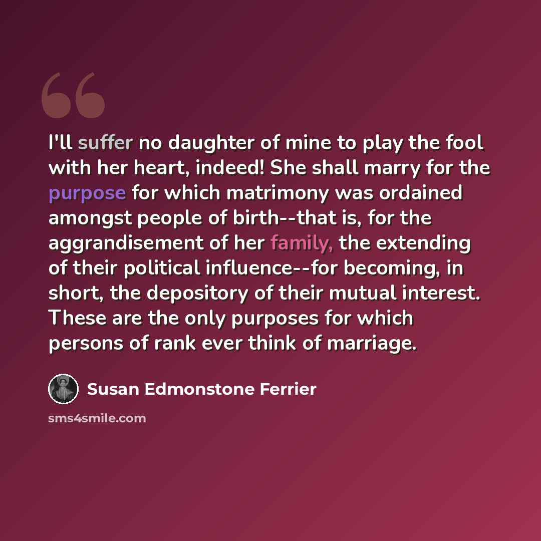 “I'll suffer no daughter of mine to play the fool with her heart, indeed! She shall marry for the purpose for which matrimony was ordained amongst people of birth--that is, for the aggrandisement of her family, the extending of their political influence--for becoming, in short, the depository of…” quote by Susan Edmonstone Ferrier