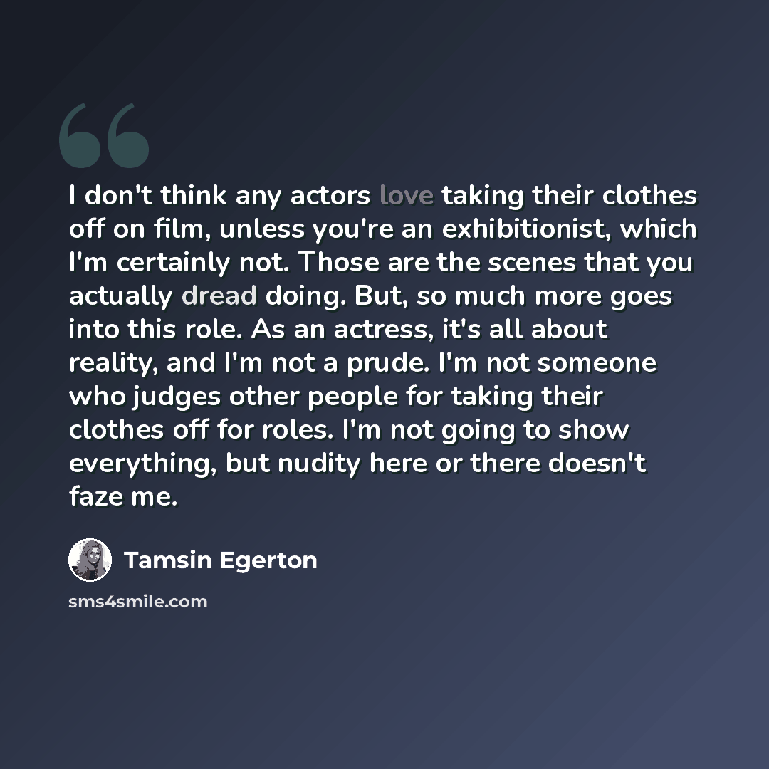 “I don't think any actors love taking their clothes off on film, unless you're an exhibitionist, which I'm certainly not. Those are the scenes that you actually dread doing. But, so much more goes into this role. As an actress, it's all about reality, and I'm not a prude. I'm not someone who judges…” quote by Tamsin Egerton