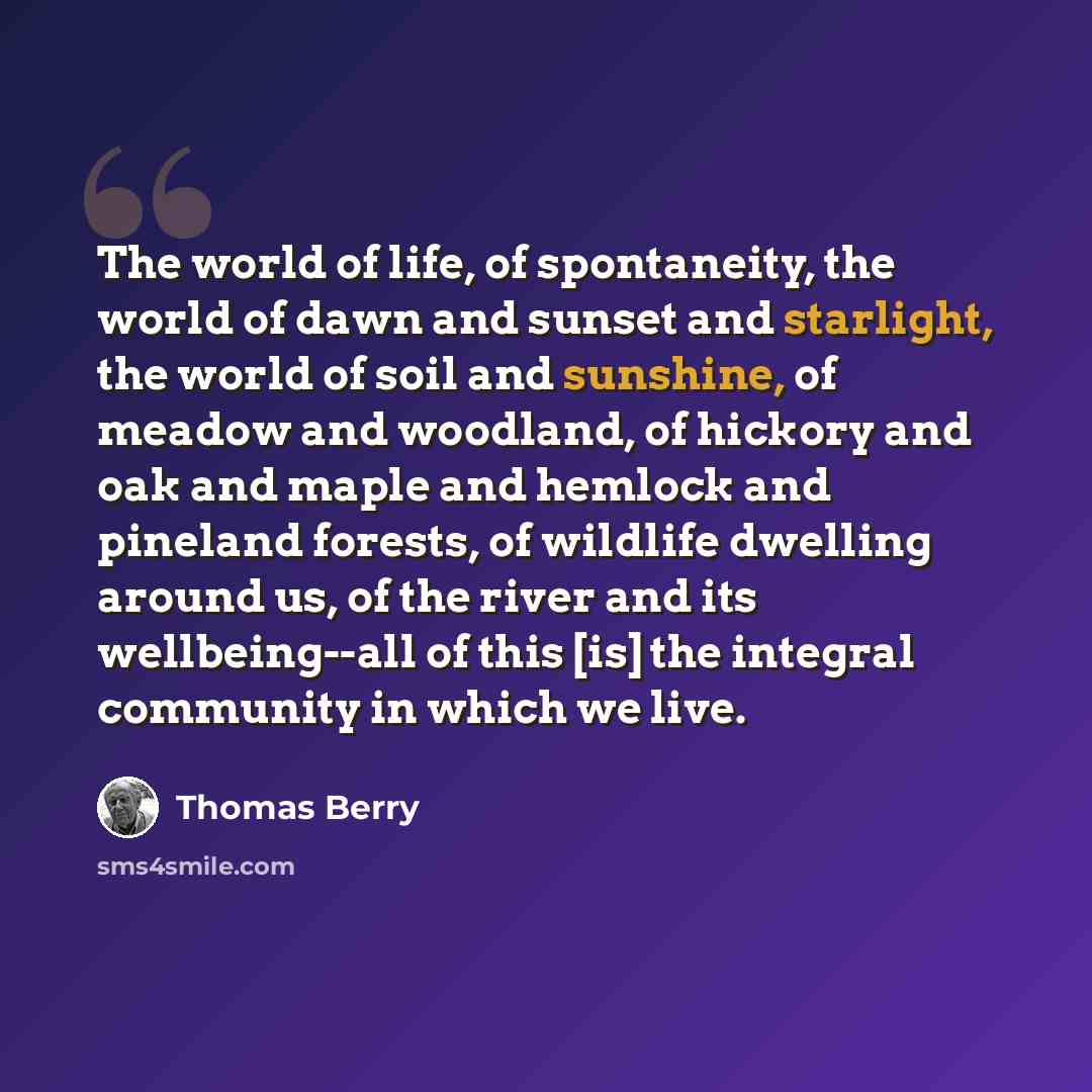 “The world of life, of spontaneity, the world of dawn and sunset and starlight, the world of soil and sunshine, of meadow and woodland, of hickory and oak and maple and hemlock and pineland forests, of wildlife dwelling around us, of the river and its wellbeing--all of this [is] the integral…” quote by Thomas Berry