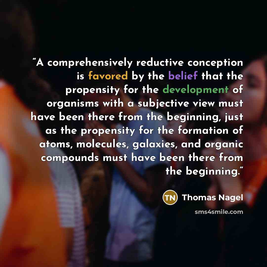 “A comprehensively reductive conception is favored by the belief that the propensity for the development of organisms with a subjective view must have been there from the beginning, just as the propensity for the formation of atoms, molecules, galaxies, and organic compounds must have been there…” quote by Thomas Nagel