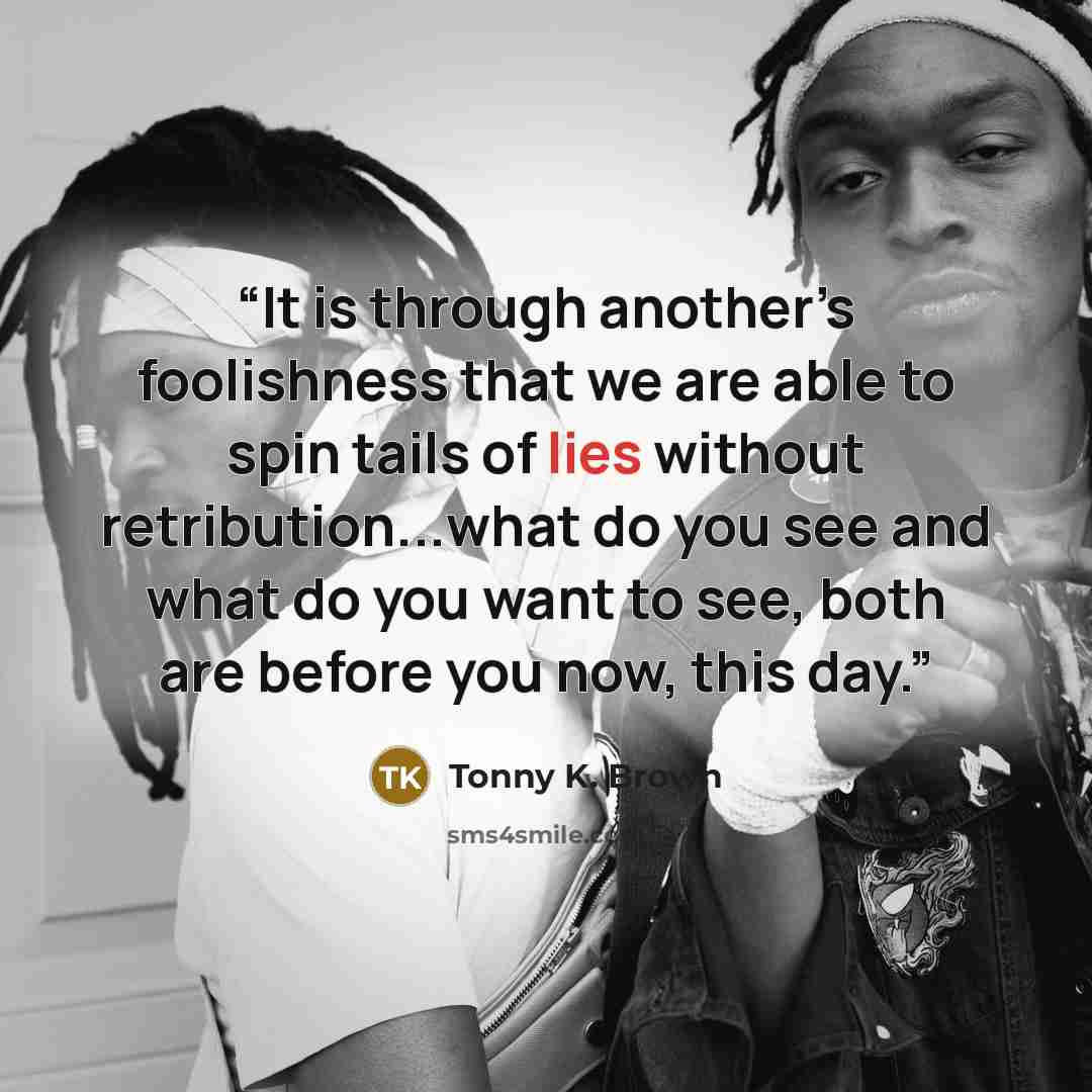 “It is through another’s foolishness that we are able to spin tails of lies without retribution...what do you see and what do you want to see, both are before you now, this day.” quote by Tonny K. Brown