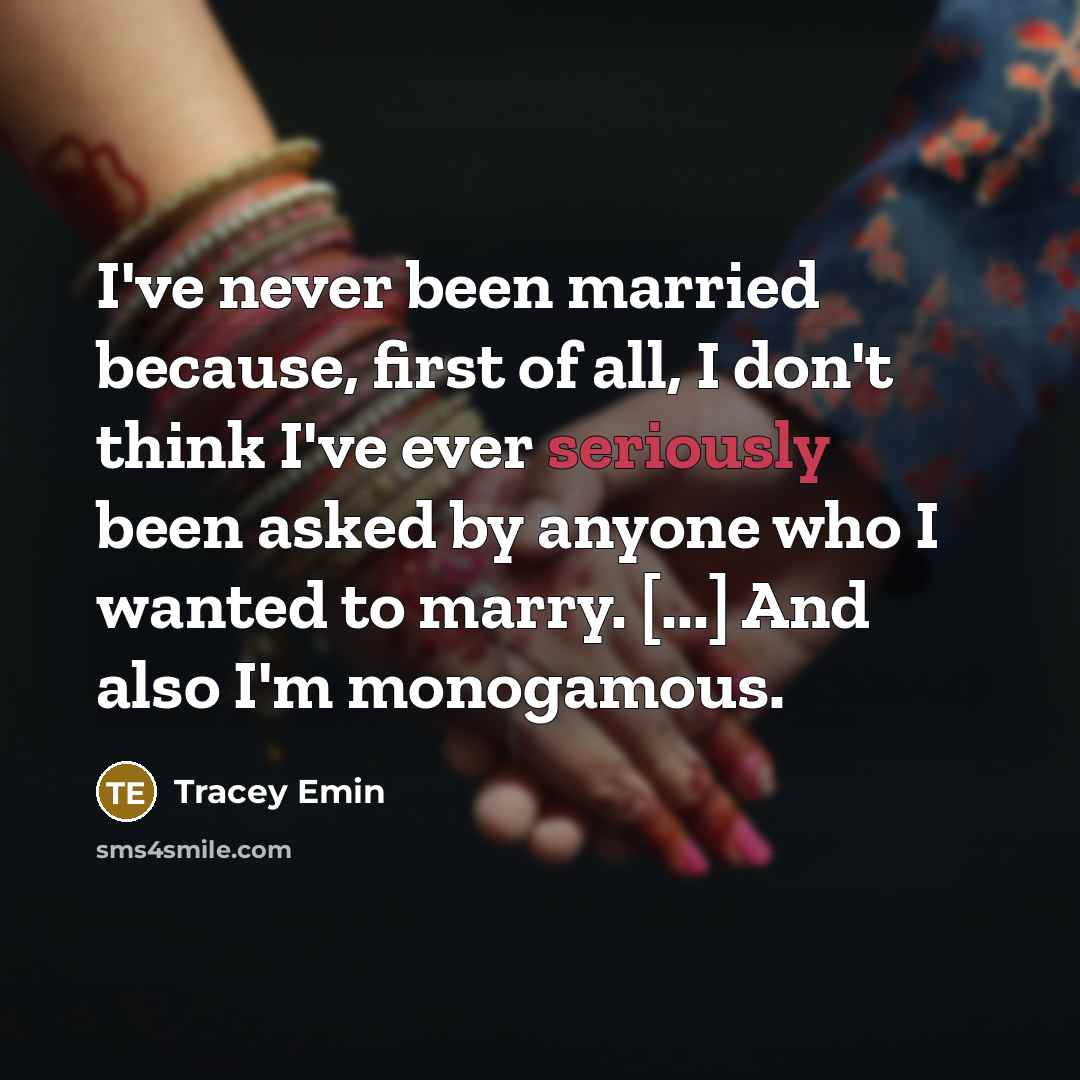 “I've never been married because, first of all, I don't think I've ever seriously been asked by anyone who I wanted to marry. [...] And also I'm monogamous.” quote by Tracey Emin