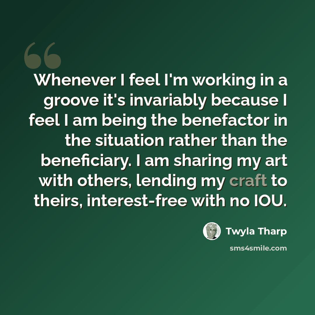 “Whenever I feel I'm working in a groove it's invariably because I feel I am being the benefactor in the situation rather than the beneficiary. I am sharing my art with others, lending my craft to theirs, interest-free with no IOU.” quote by Twyla Tharp