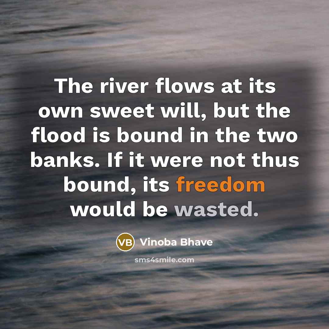 “The river flows at its own sweet will, but the flood is bound in the two banks. If it were not thus bound, its freedom would be wasted.” quote by Vinoba Bhave