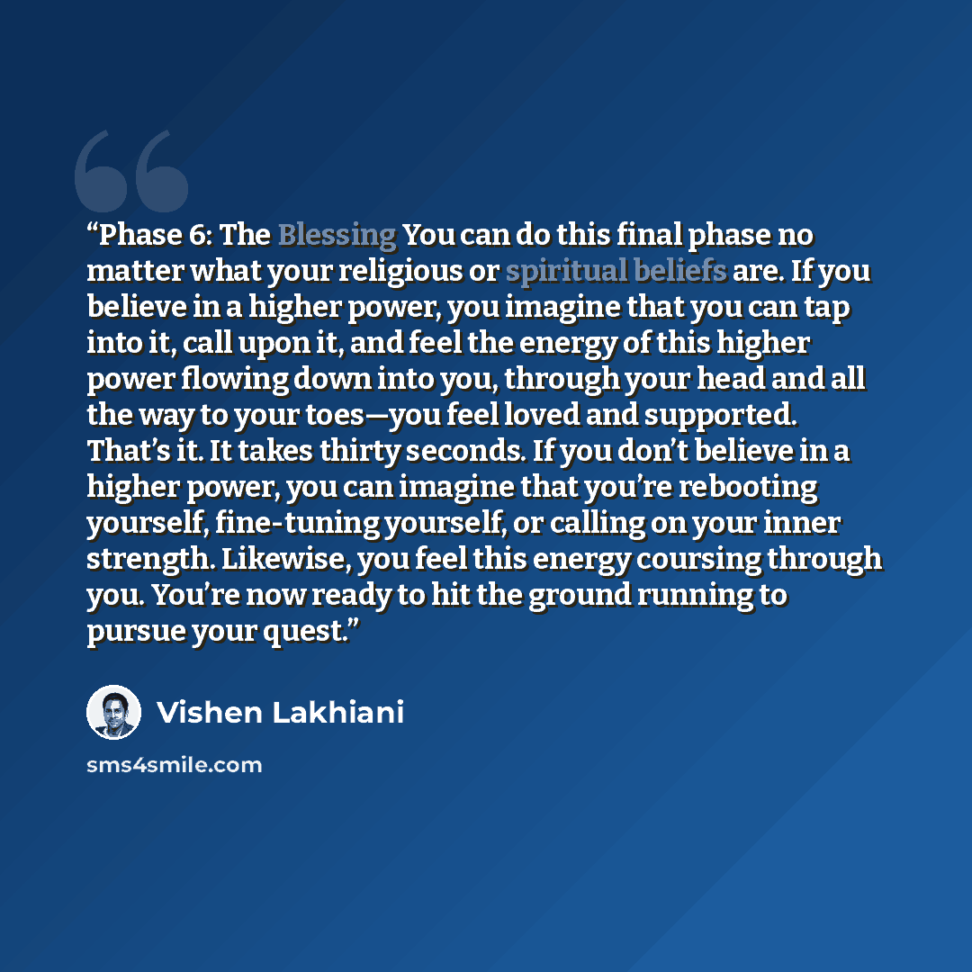 “Phase 6: The Blessing You can do this final phase no matter what your religious or spiritual beliefs are. If you believe in a higher power, you imagine that you can tap into it, call upon it, and feel the energy of this higher power flowing down into you, through your head and all the way to your…” quote by Vishen Lakhiani