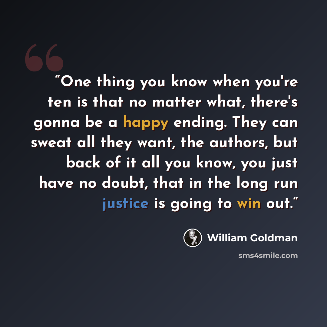 “One thing you know when you're ten is that no matter what, there's gonna be a happy ending. They can sweat all they want, the authors, but back of it all you know, you just have no doubt, that in the long run justice is going to win out.” quote by William Goldman