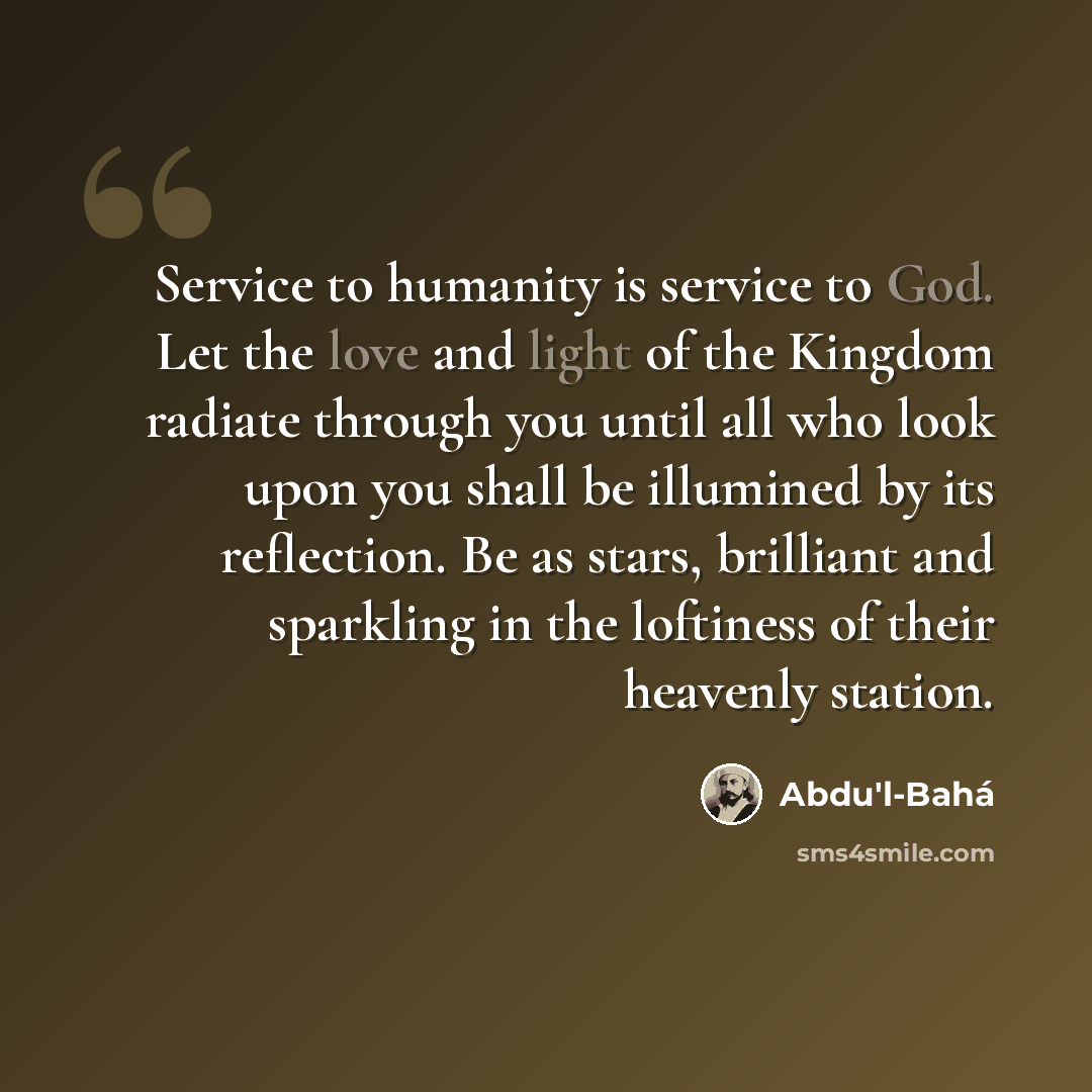 “Service to humanity is service to God. Let the love and light of the Kingdom radiate through you until all who look upon you shall be illumined by its reflection. Be as stars, brilliant and sparkling in the loftiness of their heavenly station.” quote by Abdu'l-Bahá