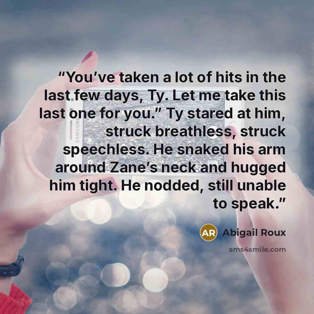 “You’ve taken a lot of hits in the last few days, Ty. Let me take this last one for you.” Ty stared at him, struck breathless, struck speechless. He snaked his arm around Zane’s neck and hugged him tight. He nodded, still unable to speak.” quote by Abigail Roux