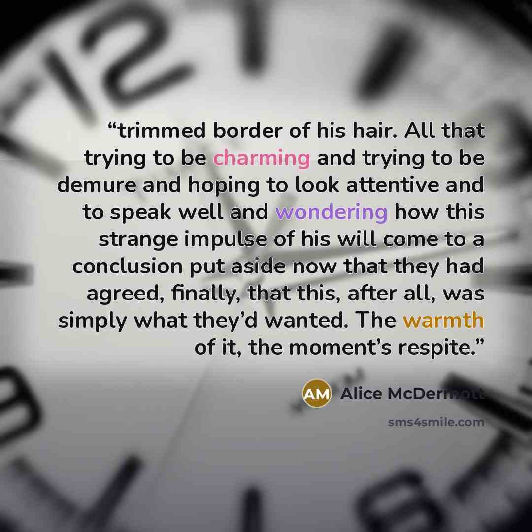 “trimmed border of his hair. All that trying to be charming and trying to be demure and hoping to look attentive and to speak well and wondering how this strange impulse of his will come to a conclusion put aside now that they had agreed, finally, that this, after all, was simply what they’d…” quote by Alice McDermott