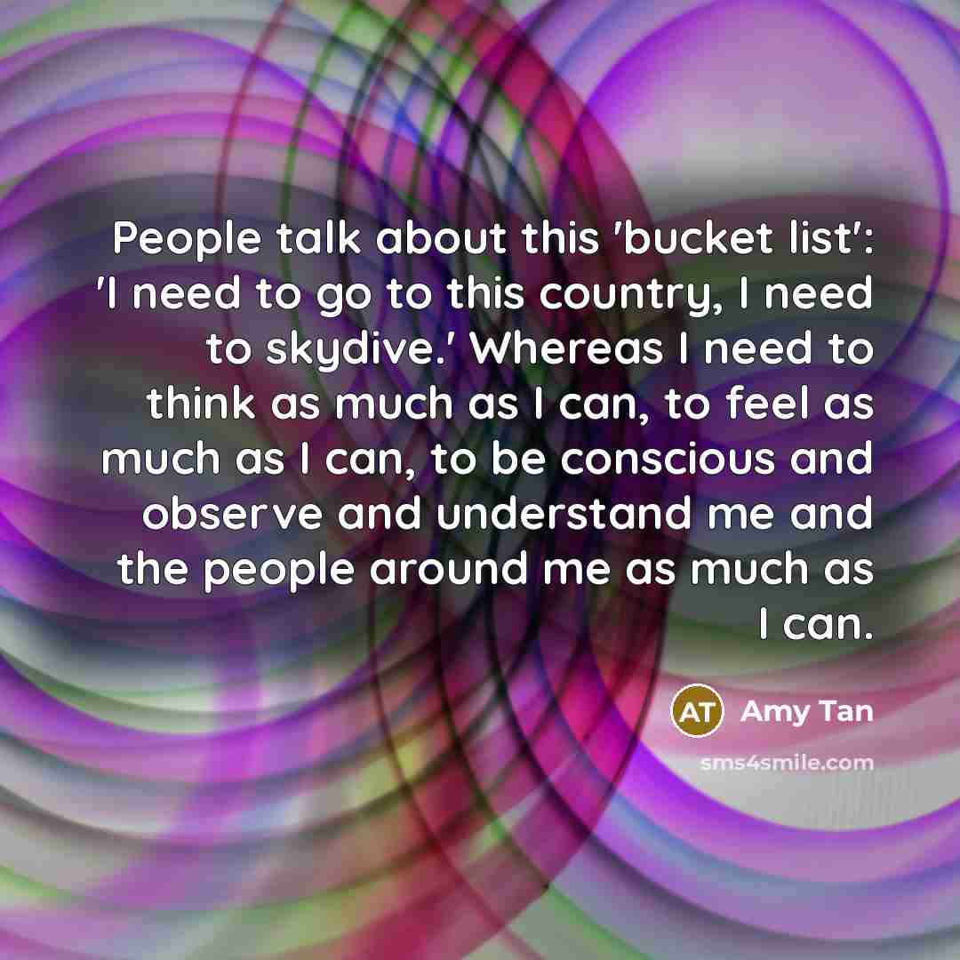 “People talk about this 'bucket list': 'I need to go to this country, I need to skydive.' Whereas I need to think as much as I can, to feel as much as I can, to be conscious and observe and understand me and the people around me as much as I can.” quote by Amy Tan