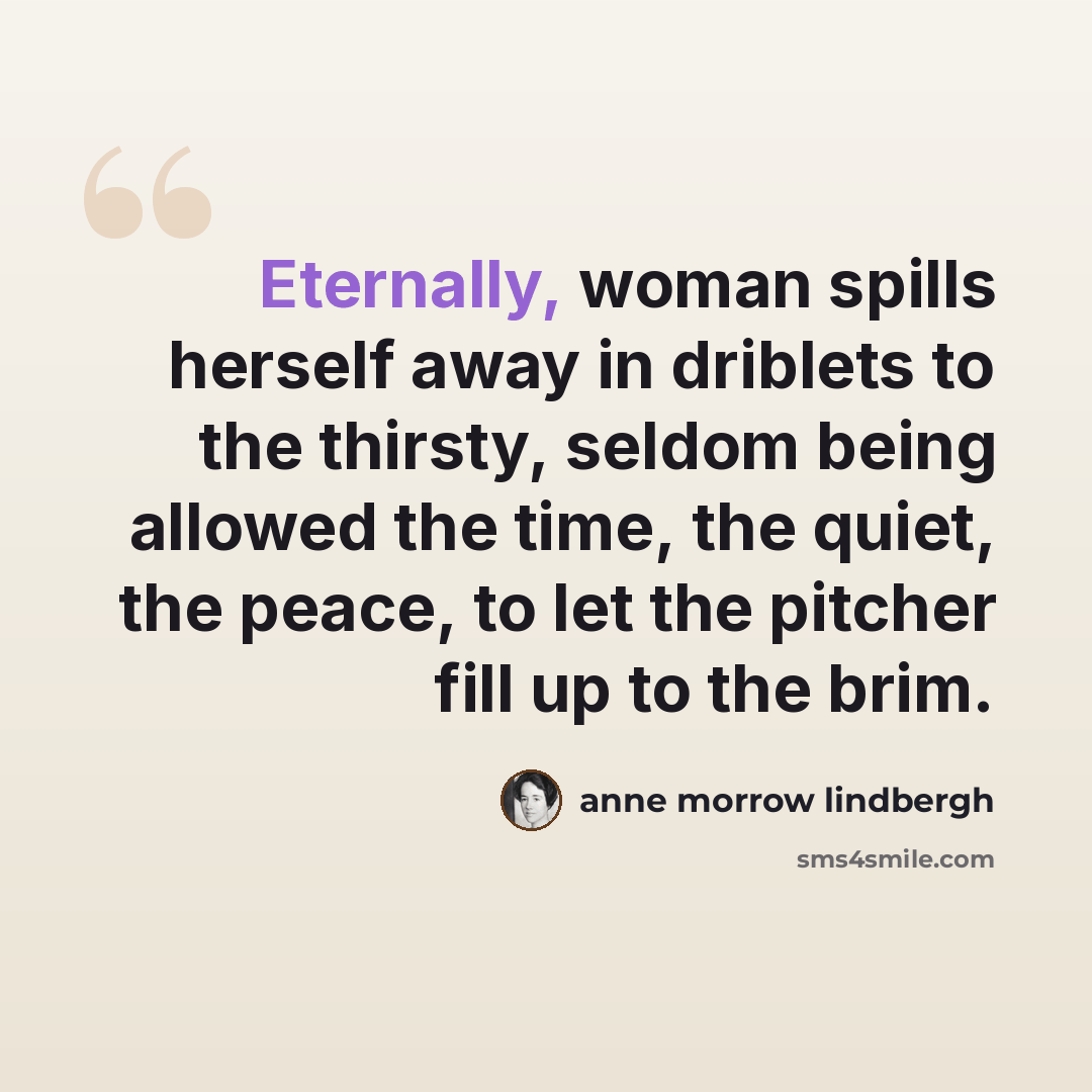 “Eternally, woman spills herself away in driblets to the thirsty, seldom being allowed the time, the quiet, the peace, to let the pitcher fill up to the brim.” quote by Anne Morrow Lindbergh