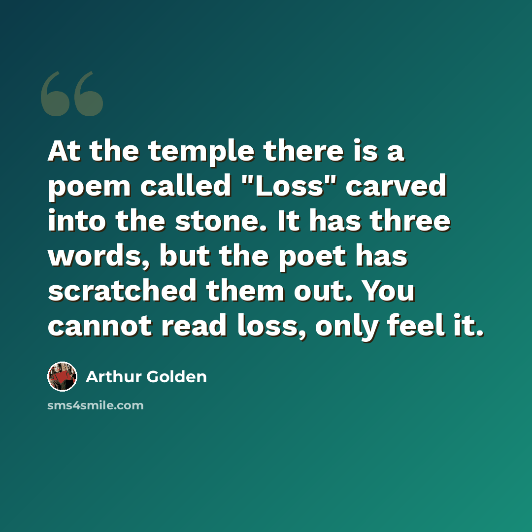 “At the temple there is a poem called "Loss" carved into the stone. It has three words, but the poet has scratched them out. You cannot read loss, only feel it.” quote by Arthur Golden
