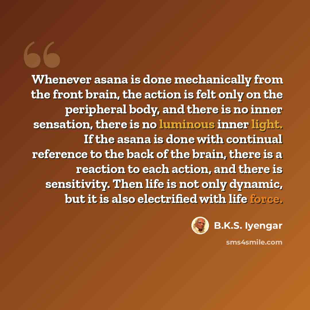 “Whenever asana is done mechanically from the front brain, the action is felt only on the peripheral body, and there is no inner sensation, there is no luminous inner light. If the asana is done with continual reference to the back of the brain, there is a reaction to each action, and there is…” quote by B.K.S. Iyengar