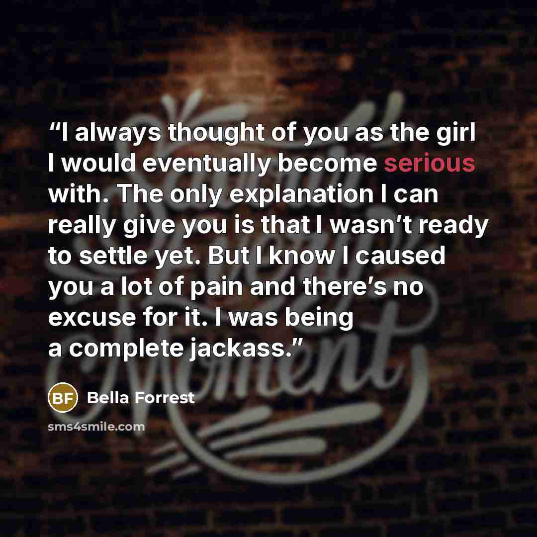 “I always thought of you as the girl I would eventually become serious with. The only explanation I can really give you is that I wasn’t ready to settle yet. But I know I caused you a lot of pain and there’s no excuse for it. I was being a complete jackass.” quote by Bella Forrest