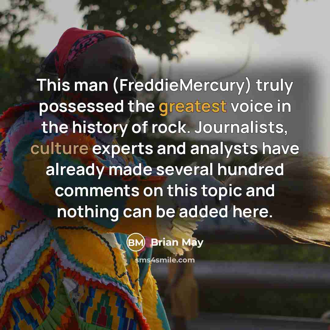 “This man (FreddieMercury) truly possessed the greatest voice in the history of rock. Journalists, culture experts and analysts have already made several hundred comments on this topic and nothing can be added here.” quote by Brian May