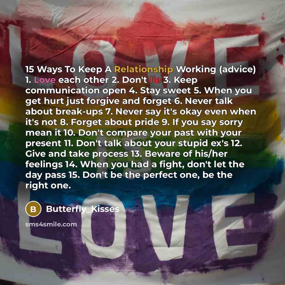 “15 Ways To Keep A Relationship Working (advice) 1. Love each other 2. Don't lie 3. Keep communication open 4. Stay sweet 5. When you get hurt just forgive and forget 6. Never talk about break-ups 7. Never say it's okay even when it's not 8. Forget about pride 9. If you say sorry mean it 10. Don't…” quote by Butterfly_Kisses