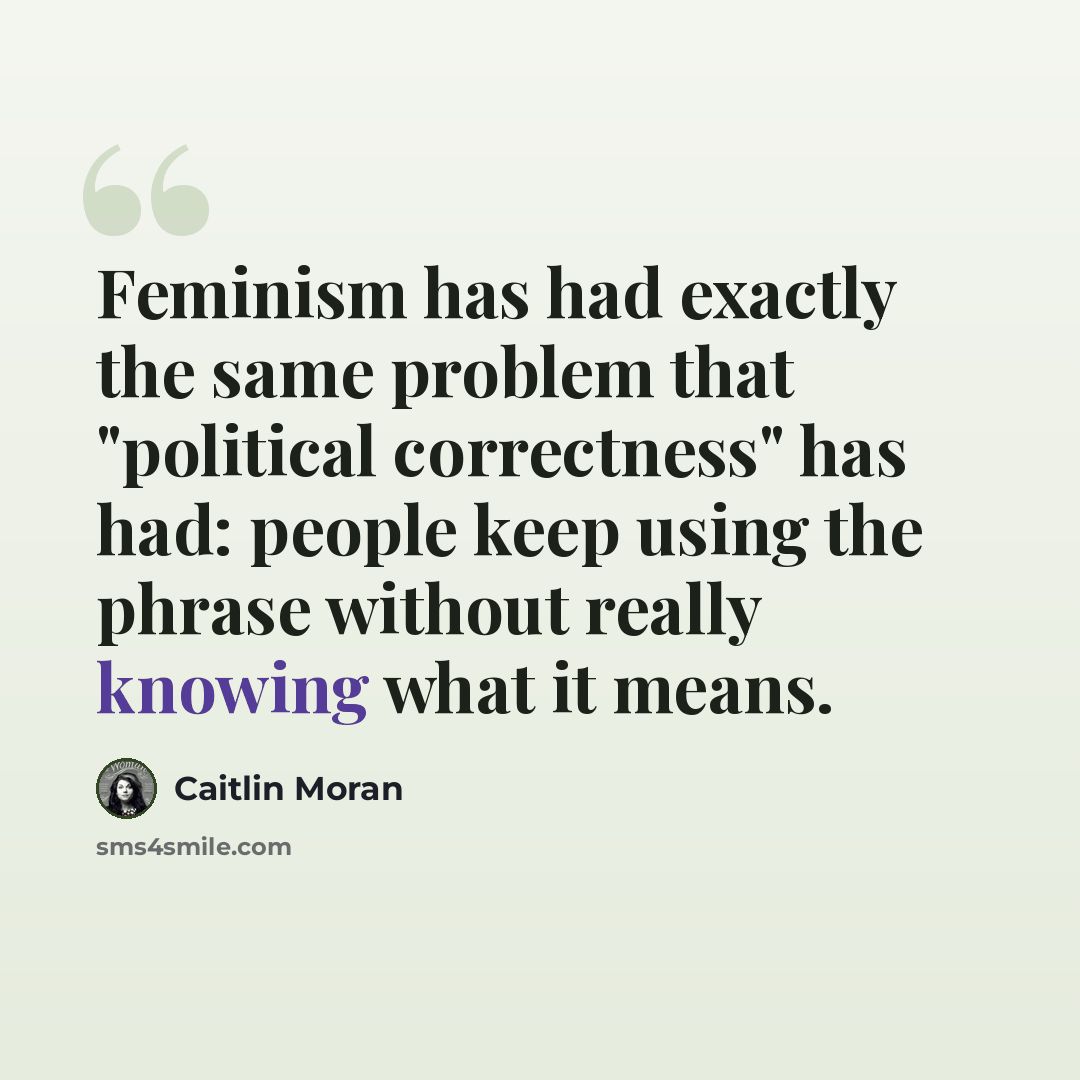 “Feminism has had exactly the same problem that "political correctness" has had: people keep using the phrase without really knowing what it means.” quote by Caitlin Moran