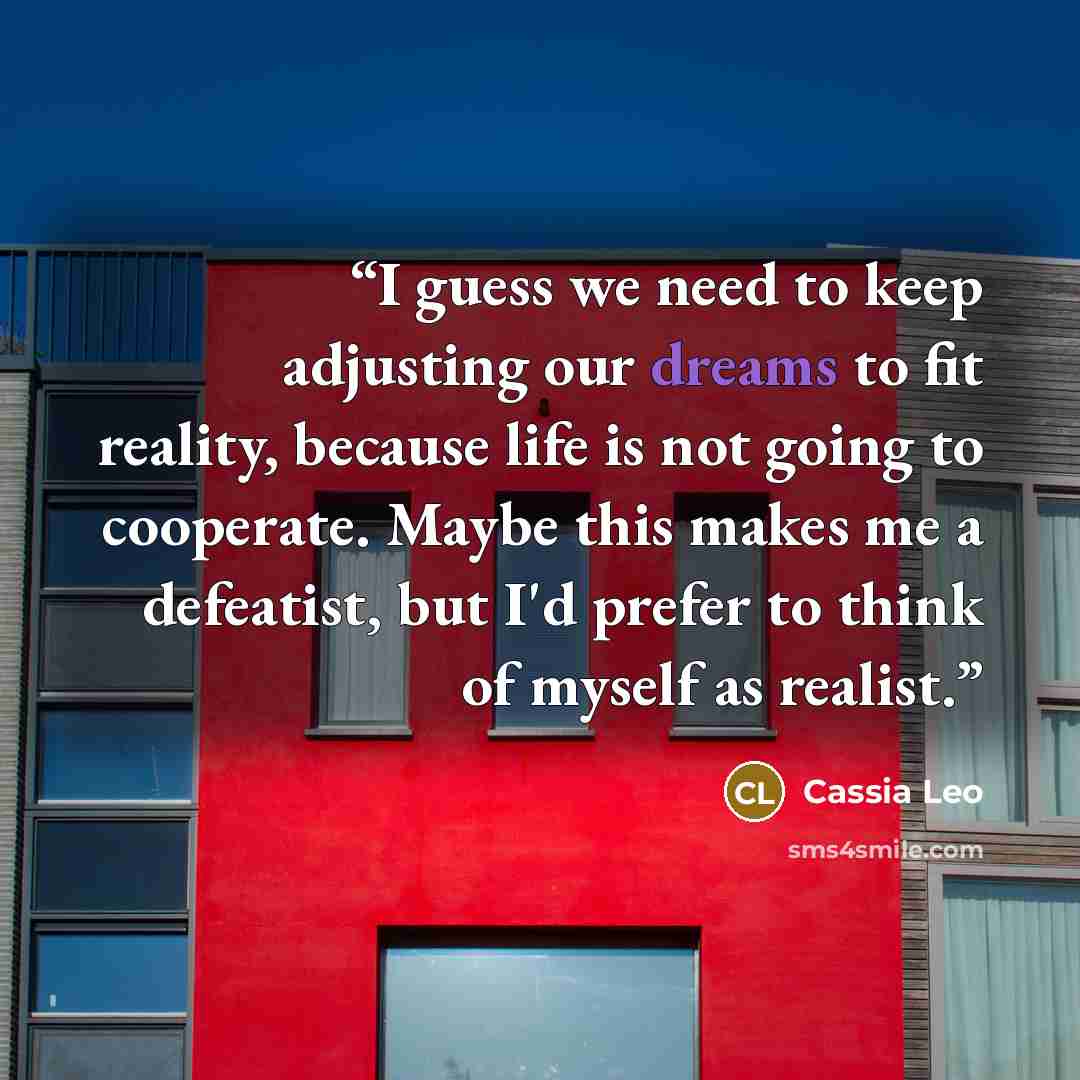 “I guess we need to keep adjusting our dreams to fit reality, because life is not going to cooperate. Maybe this makes me a defeatist, but I'd prefer to think of myself as realist.” quote by Cassia Leo