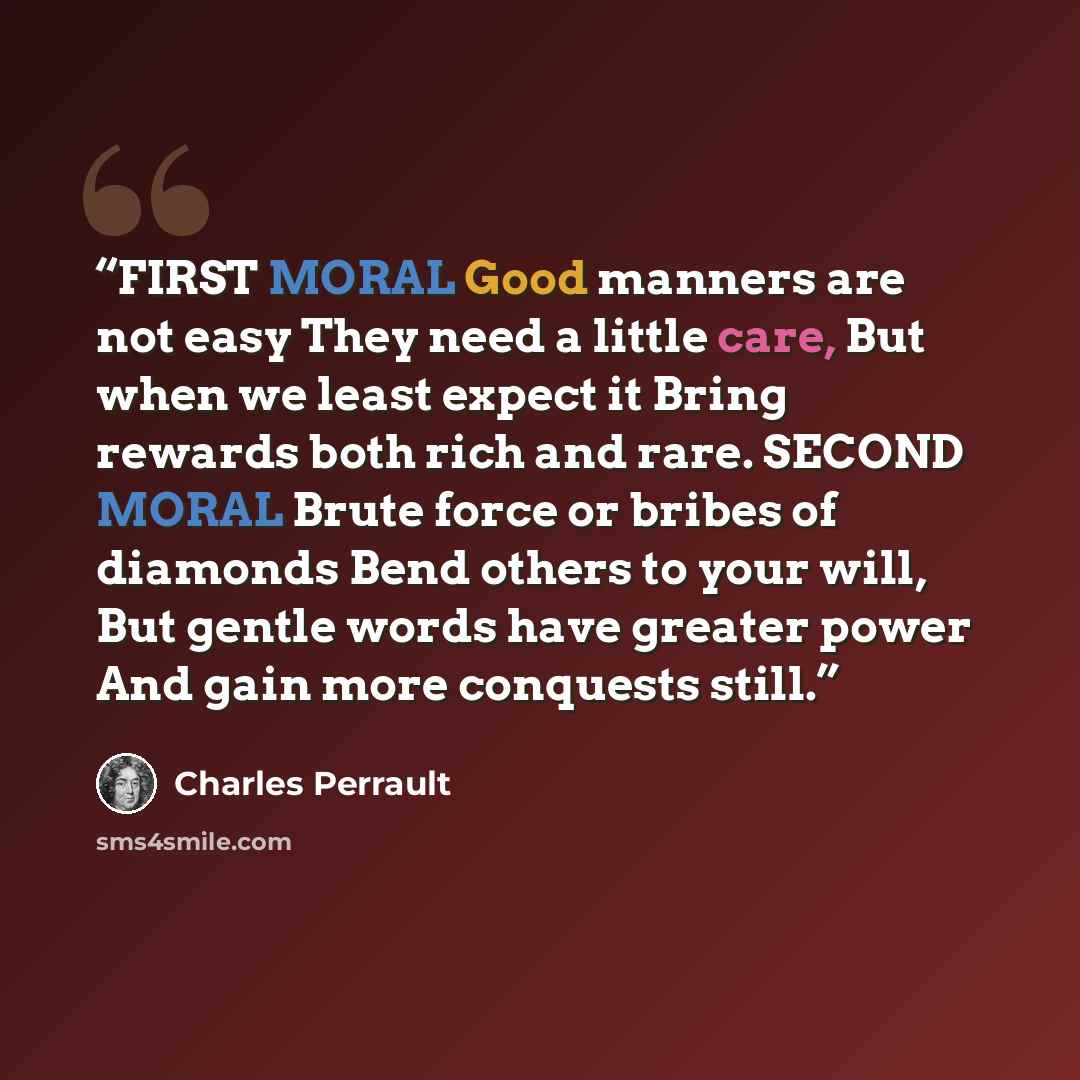 “FIRST MORAL Good manners are not easy They need a little care, But when we least expect it Bring rewards both rich and rare. SECOND MORAL Brute force or bribes of diamonds Bend others to your will, But gentle words have greater power And gain more conquests still.” quote by Charles Perrault