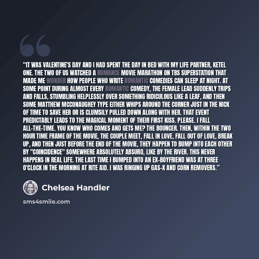 “It was Valentine's Day and I had spent the day in bed with my life partner, Ketel One. The two of us watched a romance movie marathon on TBS Superstation that made me wonder how people who write romantic comedies can sleep at night. At some point during almost every romantic comedy, the female…” quote by Chelsea Handler