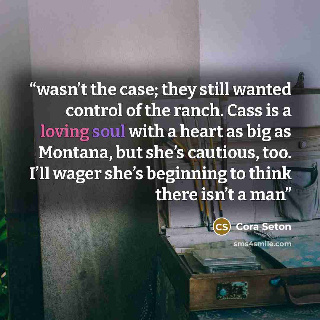 “wasn’t the case; they still wanted control of the ranch. Cass is a loving soul with a heart as big as Montana, but she’s cautious, too. I’ll wager she’s beginning to think there isn’t a man” quote by Cora Seton